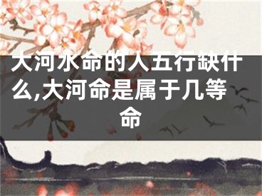 大河水命的人五行缺什么,大河命是属于几等命