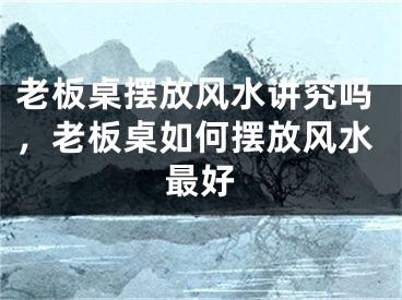 老板桌摆放风水讲究吗，老板桌如何摆放风水最好