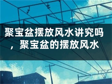 聚宝盆摆放风水讲究吗，聚宝盆的摆放风水