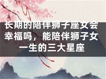 长期的陪伴狮子座女会幸福吗，能陪伴狮子女一生的三大星座