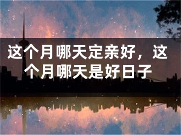 这个月哪天定亲好，这个月哪天是好日子