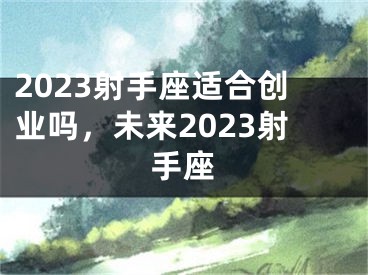 2023射手座适合创业吗，未来2023射手座