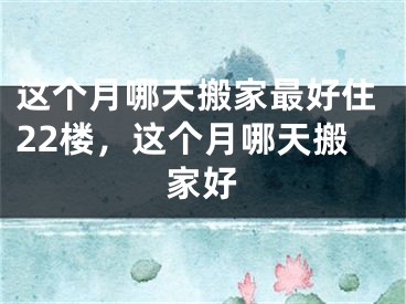 这个月哪天搬家最好住22楼，这个月哪天搬家好