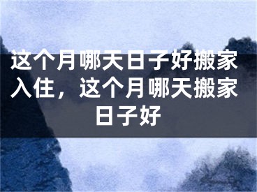 这个月哪天日子好搬家入住，这个月哪天搬家日子好