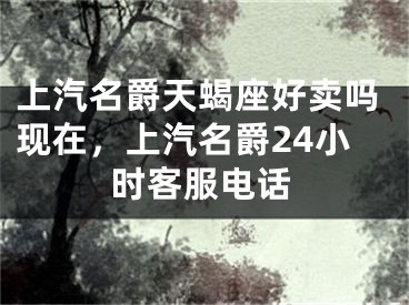 上汽名爵天蝎座好卖吗现在,上汽名爵24小时客服电话