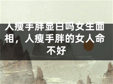 人瘦手胖显白吗女生面相，人瘦手胖的女人命不好