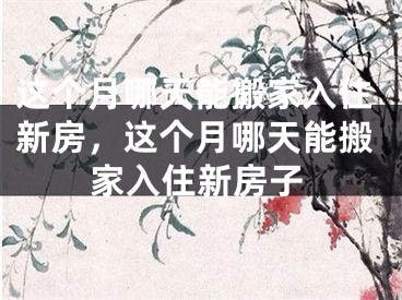 这个月哪天能搬家入住新房，这个月哪天能搬家入住新房子