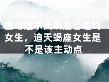 主动追求天蝎座合适吗女生，追天蝎座女生是不是该主动点
