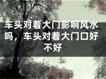 车头对着大门影响风水吗，车头对着大门口好不好