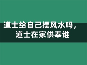道士给自己摆风水吗，道士在家供奉谁