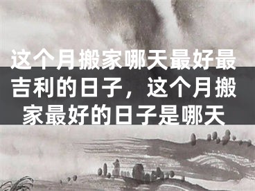 这个月搬家哪天最好最吉利的日子，这个月搬家最好的日子是哪天