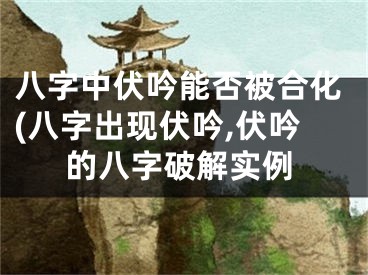 八字中伏吟能否被合化(八字出现伏吟,伏吟的八字破解实例
