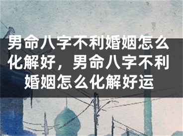 男命八字不利婚姻怎么化解好，男命八字不利婚姻怎么化解好运