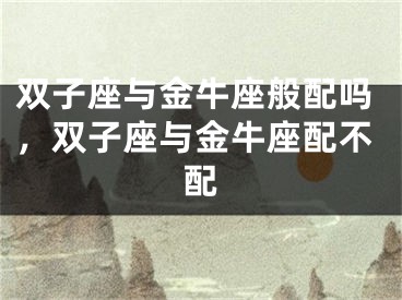 双子座与金牛座般配吗，双子座与金牛座配不配