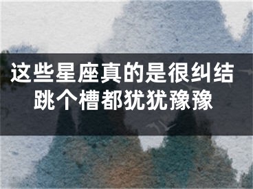 这些星座真的是很纠结跳个槽都犹犹豫豫