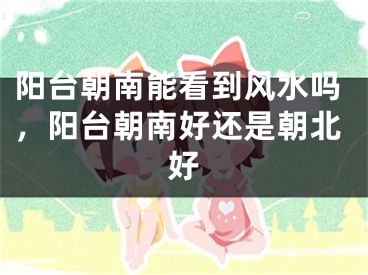 阳台朝南能看到风水吗，阳台朝南好还是朝北好