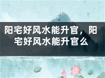 阳宅好风水能升官，阳宅好风水能升官么