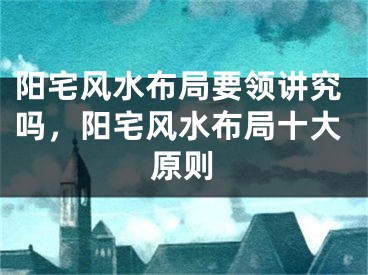 阳宅风水布局要领讲究吗，阳宅风水布局十大原则