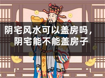 阴宅风水可以盖房吗，阴宅能不能盖房子