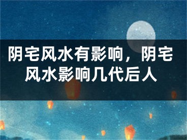 阴宅风水有影响，阴宅风水影响几代后人