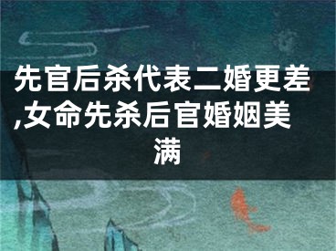先官后杀代表二婚更差,女命先杀后官婚姻美满