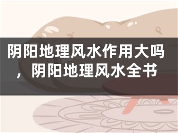 阴阳地理风水作用大吗，阴阳地理风水全书