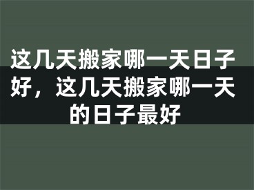 这几天搬家哪一天日子好，这几天搬家哪一天的日子最好