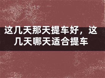这几天那天提车好，这几天哪天适合提车