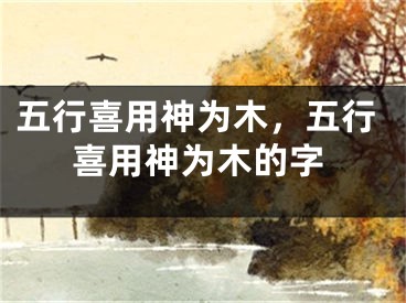 五行喜用神为木，五行喜用神为木的字