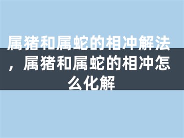 属猪和属蛇的相冲解法，属猪和属蛇的相冲怎么化解