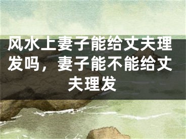 风水上妻子能给丈夫理发吗，妻子能不能给丈夫理发