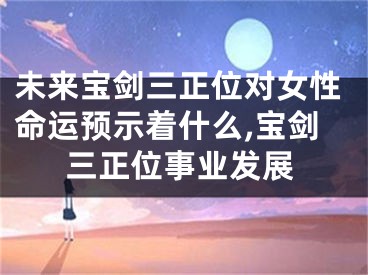 未来宝剑三正位对女性命运预示着什么,宝剑三正位事业发展