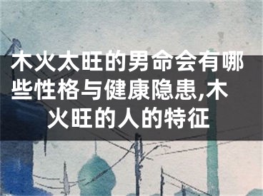 木火太旺的男命会有哪些性格与健康隐患,木火旺的人的特征