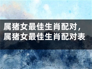 属猪女最佳生肖配对，属猪女最佳生肖配对表