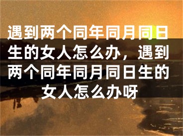 遇到两个同年同月同日生的女人怎么办，遇到两个同年同月同日生的女人怎么办呀