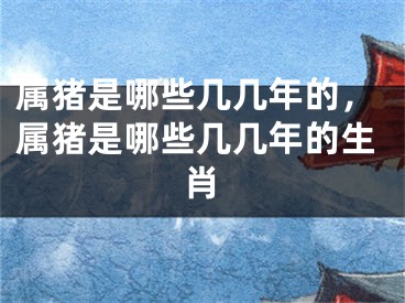 属猪是哪些几几年的，属猪是哪些几几年的生肖