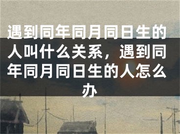 遇到同年同月同日生的人叫什么关系，遇到同年同月同日生的人怎么办