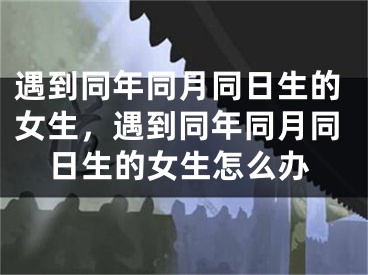 遇到同年同月同日生的女生，遇到同年同月同日生的女生怎么办