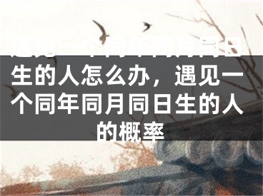 遇见一个同年同月同日生的人怎么办，遇见一个同年同月同日生的人的概率