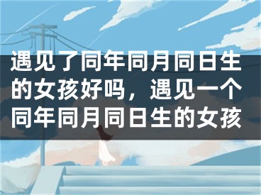 遇见了同年同月同日生的女孩好吗，遇见一个同年同月同日生的女孩