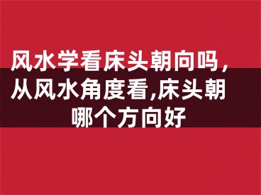 风水学看床头朝向吗,从风水角度看,床头朝哪个方向好