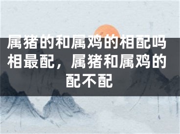 属猪的和属鸡的相配吗相最配，属猪和属鸡的配不配