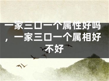 一家三口一个属性好吗，一家三口一个属相好不好