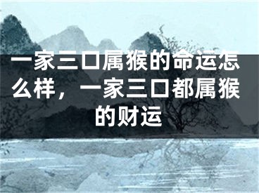 一家三口属猴的命运怎么样，一家三口都属猴的财运