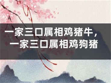 一家三口属相鸡猪牛，一家三口属相鸡狗猪