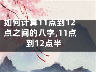 如何计算11点到12点之间的八字,11点到12点半
