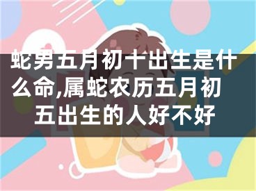 蛇男五月初十出生是什么命,属蛇农历五月初五出生的人好不好