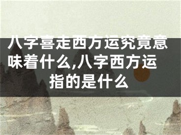 八字喜走西方运究竟意味着什么,八字西方运指的是什么