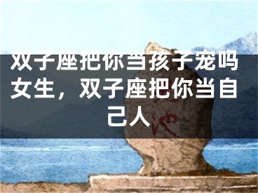 双子座把你当孩子宠吗女生，双子座把你当自己人