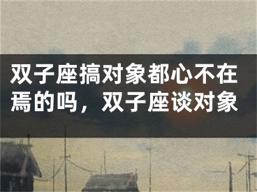 双子座搞对象都心不在焉的吗，双子座谈对象